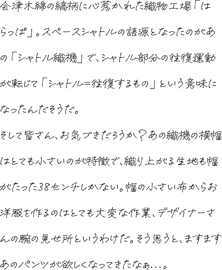 会津木綿の縞柄に心惹かれた織物工場「はらっぱ」。スペースシャトルの語源となったのがあの「シャトル織機」で、シャトル部分の往復運動が転じて「シャトル＝往復するもの」という意味になったんだそうだ。そして皆さん、お気づきだろうか？あの織機の横幅はとても小さいのが特徴で、織り上がる生地も幅がたった38センチしかない。幅の小さい布からお洋服を作るのはとても大変な作業、デザイナーさんの腕の見せ所というわけだ。そう思うと、ますますあのパンツが欲しくなってきたなぁ...。