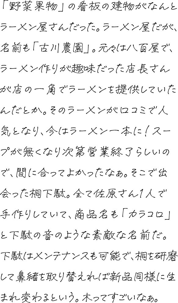 「野菜果物」の看板の建物がなんとラーメン屋さんだった。ラーメン屋だが、名前も「古川農園」。元々は八百屋で、ラーメン作りが趣味だった店長さんが店の一角でラーメンを提供していたんだとか。そのラーメンが口コミで人気となり、今はラーメン一本に！スープが無くなり次第営業終了らしいので、間に合ってよかったなぁ。そこで出会った桐下駄。全て佐原さん1人で手作りしていて、商品名も「カラコロ」と下駄の音のような素敵な名前だ。下駄はメンテナンスも可能で、桐を研磨して鼻緒を取り替えれば新品同様に生まれ変わるという。木ってすごいなぁ。