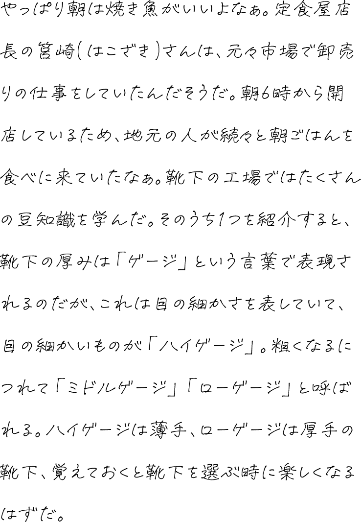 やっぱり朝は焼き魚がいいよなぁ。定食屋店長の筥崎(はこざき)さんは、元々市場で卸売りの仕事をしていたんだそうだ。朝6時から開店しているため、地元の人が続々と朝ごはんを食べに来ていたなぁ。靴下の工場ではたくさんの豆知識を学んだ。そのうち1つを紹介すると、靴下の厚みは「ゲージ」という言葉で表現されるのだが、これは目の細かさを表していて、目の細かいものが「ハイゲージ」。粗くなるにつれて「ミドルゲージ」「ローゲージ」と呼ばれる。ハイゲージは薄手、ローゲージは厚手の靴下、覚えておくと靴下を選ぶ時に楽しくなるはずだ。