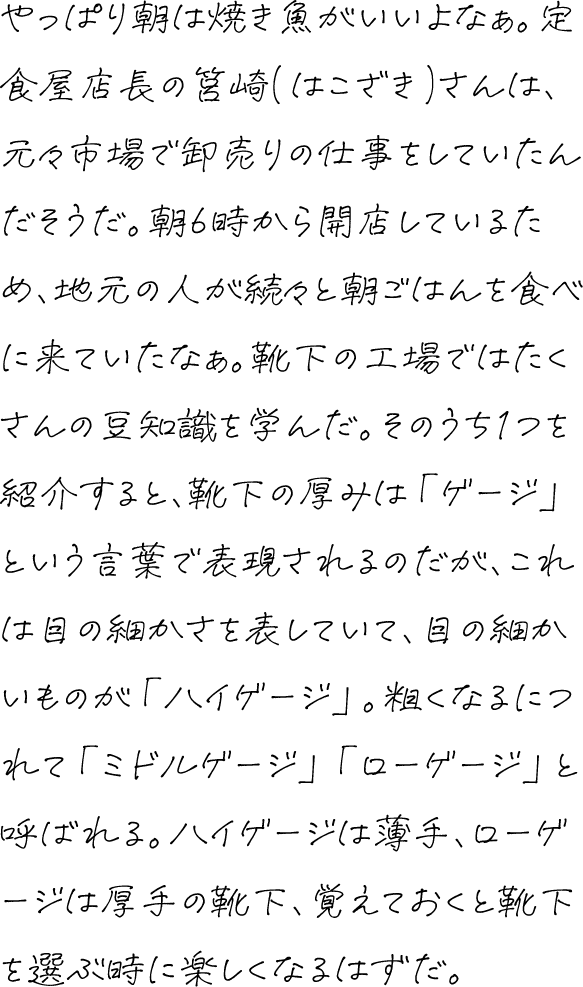 やっぱり朝は焼き魚がいいよなぁ。定食屋店長の筥崎(はこざき)さんは、元々市場で卸売りの仕事をしていたんだそうだ。朝6時から開店しているため、地元の人が続々と朝ごはんを食べに来ていたなぁ。靴下の工場ではたくさんの豆知識を学んだ。そのうち1つを紹介すると、靴下の厚みは「ゲージ」という言葉で表現されるのだが、これは目の細かさを表していて、目の細かいものが「ハイゲージ」。粗くなるにつれて「ミドルゲージ」「ローゲージ」と呼ばれる。ハイゲージは薄手、ローゲージは厚手の靴下、覚えておくと靴下を選ぶ時に楽しくなるはずだ。