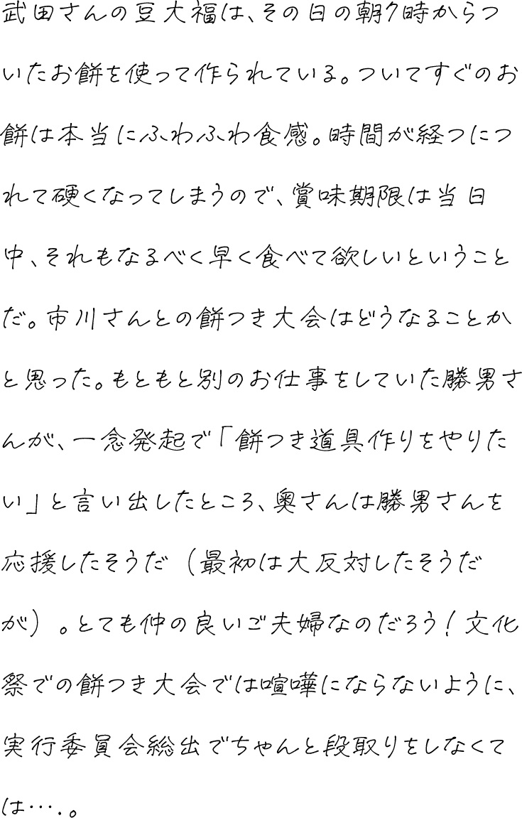 武田さんの豆大福は、その日の朝7時からついたお餅を使って作られている。ついてすぐのお餅は本当にふわふわ食感。時間が経つにつれて硬くなってしまうので、賞味期限は当日中、それもなるべく早く食べて欲しいということだ。市川さんとの餅つき大会はどうなることかと思った。もともと別のお仕事をしていた勝男さんが、一念発起で「餅つき道具作りをやりたい」と言い出したところ、奥さんは勝男さんを応援したそうだ（最初は大反対したそうだが）。とても仲の良いご夫婦なのだろう！文化祭での餅つき大会では喧嘩にならないように、実行委員会総出でちゃんと段取りをしなくては….。