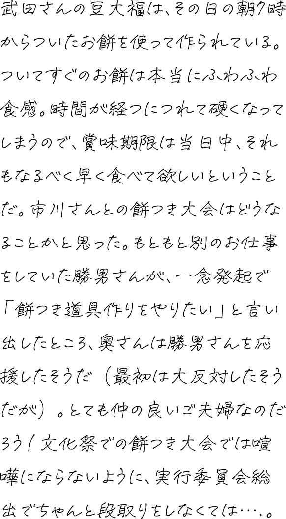武田さんの豆大福は、その日の朝7時からついたお餅を使って作られている。ついてすぐのお餅は本当にふわふわ食感。時間が経つにつれて硬くなってしまうので、賞味期限は当日中、それもなるべく早く食べて欲しいということだ。市川さんとの餅つき大会はどうなることかと思った。もともと別のお仕事をしていた勝男さんが、一念発起で「餅つき道具作りをやりたい」と言い出したところ、奥さんは勝男さんを応援したそうだ（最初は大反対したそうだが）。とても仲の良いご夫婦なのだろう！文化祭での餅つき大会では喧嘩にならないように、実行委員会総出でちゃんと段取りをしなくては….。