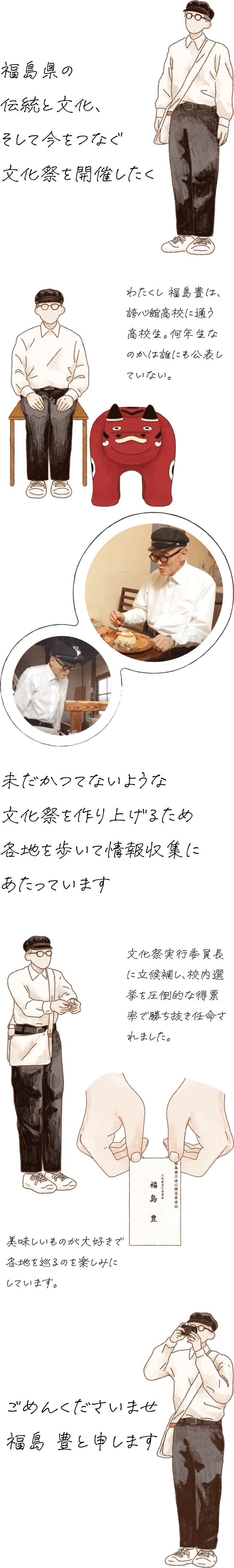 福島県の伝統と文化と今が一堂に会する文化祭を開催したく未だかつてないような文化祭を作り上げるため各地を歩いて情報収集にあたっています。ごめんくださいませ福島豊と申します。わたくし 福島豊は、誇心館（こしんかん）高校に通う高校生。何年生なのかは誰にも公表していない。文化祭実行委員長に立候補し、校内選挙を圧倒的な得票率で勝ち抜き任命されました。美味しいものが大好きで各地を巡るのを楽しみにしています。